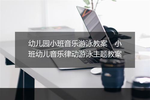 幼儿园小班音乐游泳教案　小班幼儿音乐律动游泳主题教案